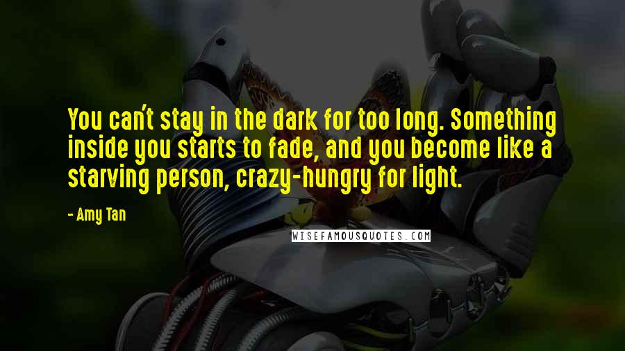 Amy Tan Quotes: You can't stay in the dark for too long. Something inside you starts to fade, and you become like a starving person, crazy-hungry for light.