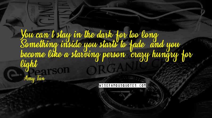 Amy Tan Quotes: You can't stay in the dark for too long. Something inside you starts to fade, and you become like a starving person, crazy-hungry for light.