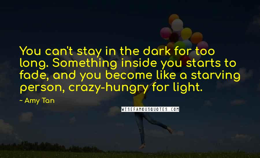 Amy Tan Quotes: You can't stay in the dark for too long. Something inside you starts to fade, and you become like a starving person, crazy-hungry for light.