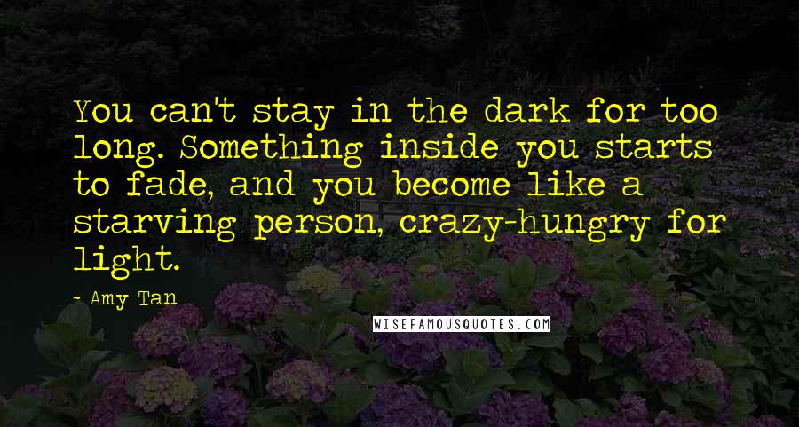 Amy Tan Quotes: You can't stay in the dark for too long. Something inside you starts to fade, and you become like a starving person, crazy-hungry for light.