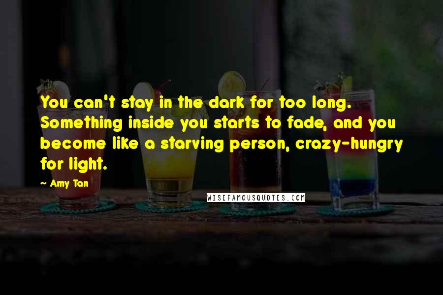 Amy Tan Quotes: You can't stay in the dark for too long. Something inside you starts to fade, and you become like a starving person, crazy-hungry for light.