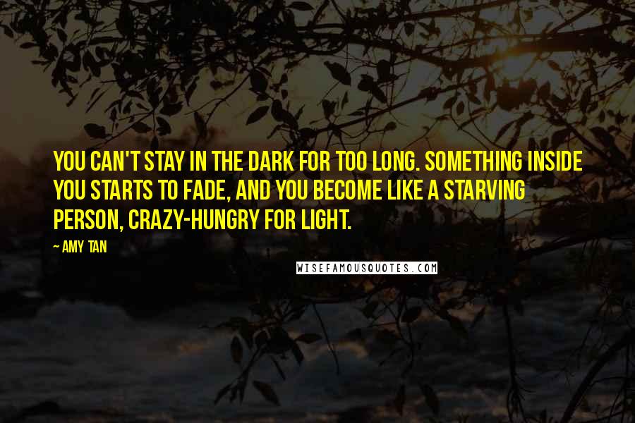 Amy Tan Quotes: You can't stay in the dark for too long. Something inside you starts to fade, and you become like a starving person, crazy-hungry for light.