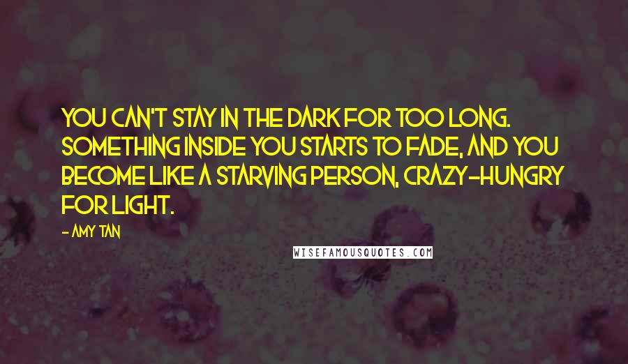 Amy Tan Quotes: You can't stay in the dark for too long. Something inside you starts to fade, and you become like a starving person, crazy-hungry for light.