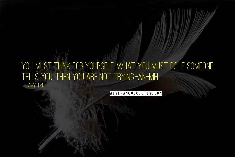 Amy Tan Quotes: You must think for yourself, what you must do. If someone tells you, then you are not trying.-An-mei