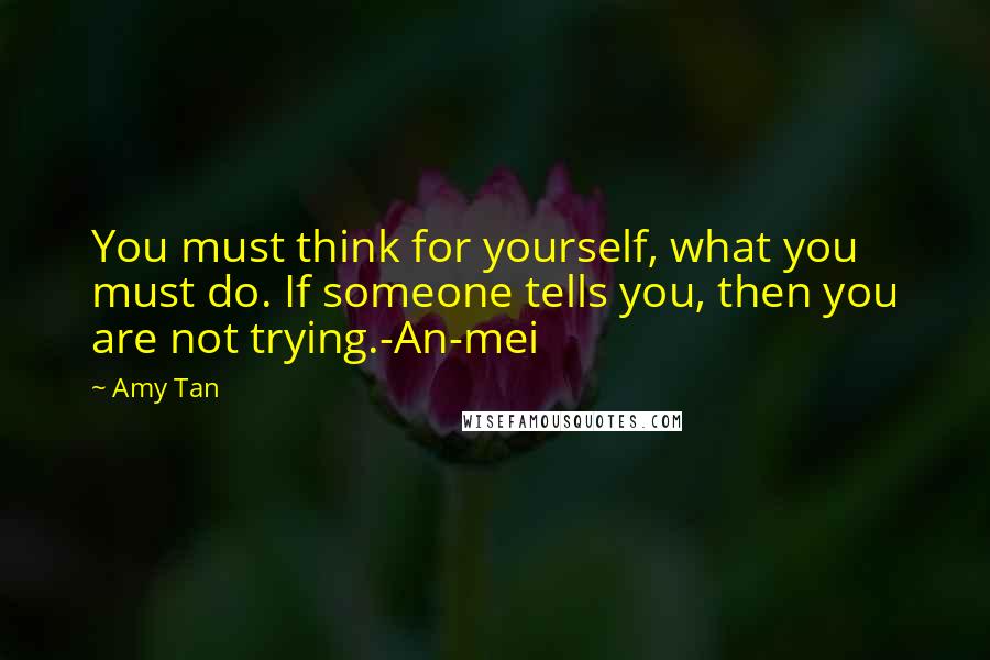 Amy Tan Quotes: You must think for yourself, what you must do. If someone tells you, then you are not trying.-An-mei