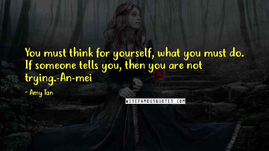 Amy Tan Quotes: You must think for yourself, what you must do. If someone tells you, then you are not trying.-An-mei