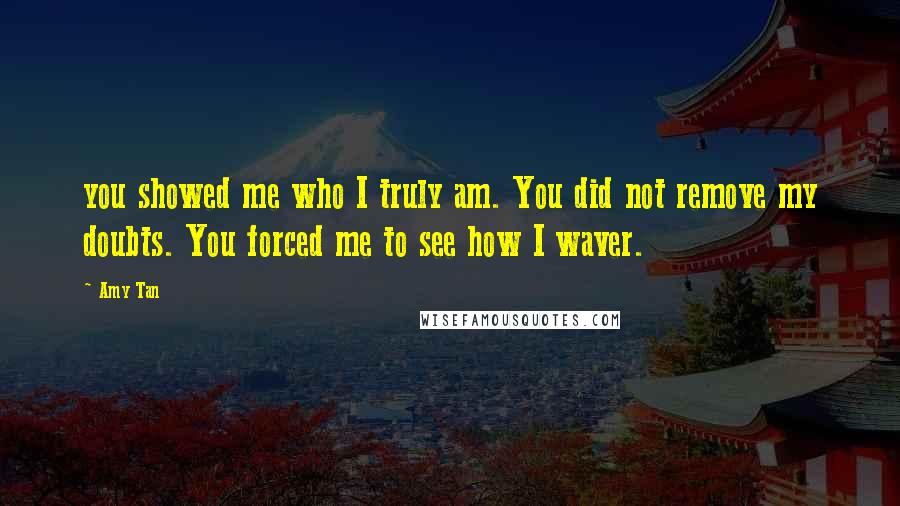 Amy Tan Quotes: you showed me who I truly am. You did not remove my doubts. You forced me to see how I waver.