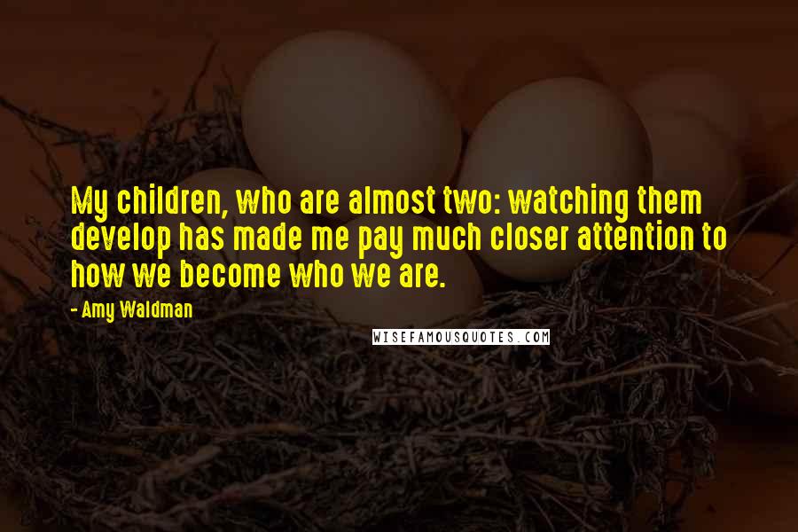 Amy Waldman Quotes: My children, who are almost two: watching them develop has made me pay much closer attention to how we become who we are.