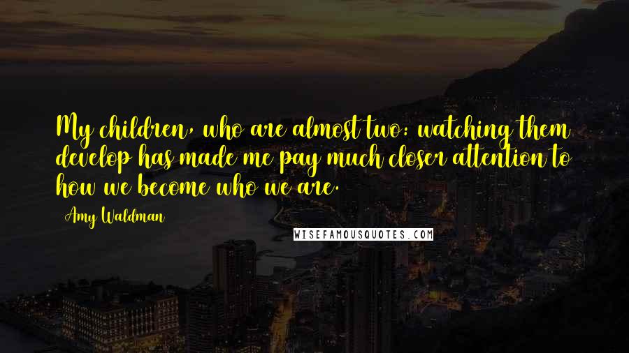 Amy Waldman Quotes: My children, who are almost two: watching them develop has made me pay much closer attention to how we become who we are.