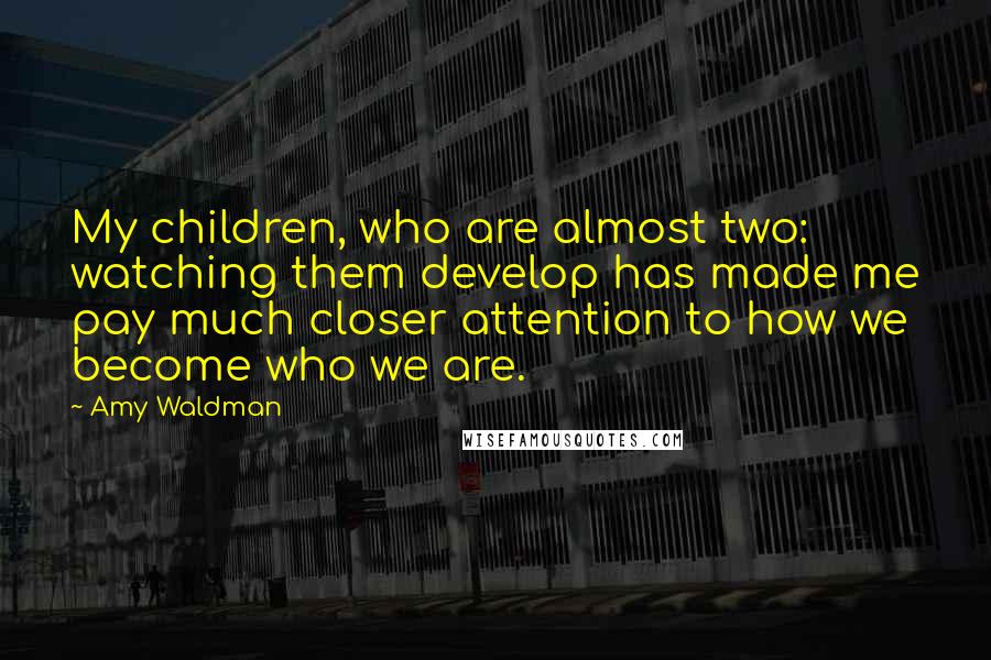 Amy Waldman Quotes: My children, who are almost two: watching them develop has made me pay much closer attention to how we become who we are.