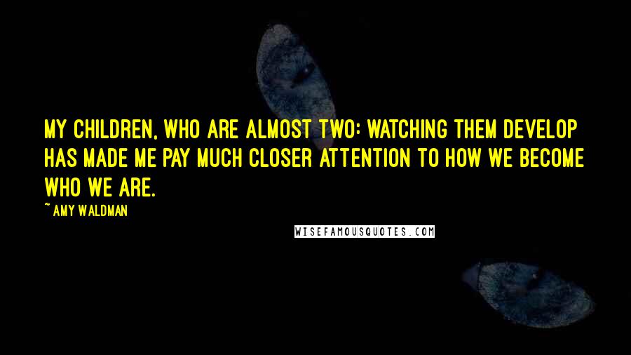 Amy Waldman Quotes: My children, who are almost two: watching them develop has made me pay much closer attention to how we become who we are.