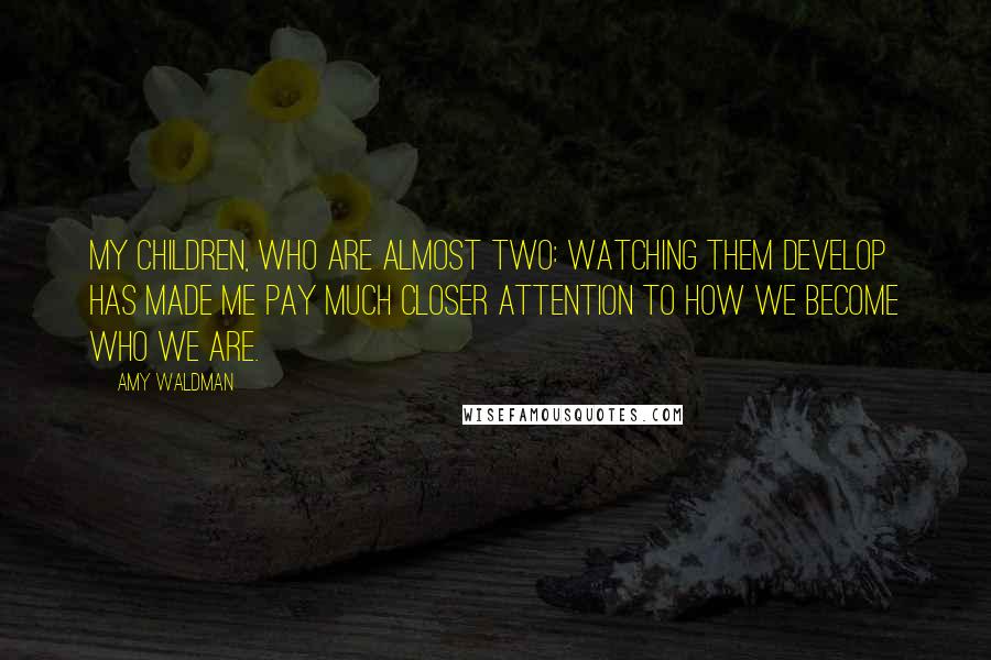 Amy Waldman Quotes: My children, who are almost two: watching them develop has made me pay much closer attention to how we become who we are.