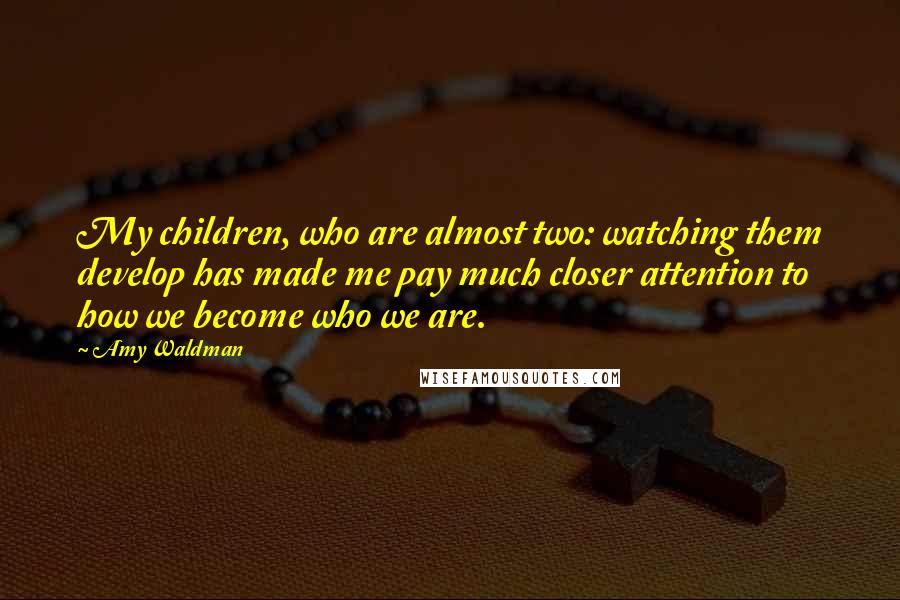 Amy Waldman Quotes: My children, who are almost two: watching them develop has made me pay much closer attention to how we become who we are.