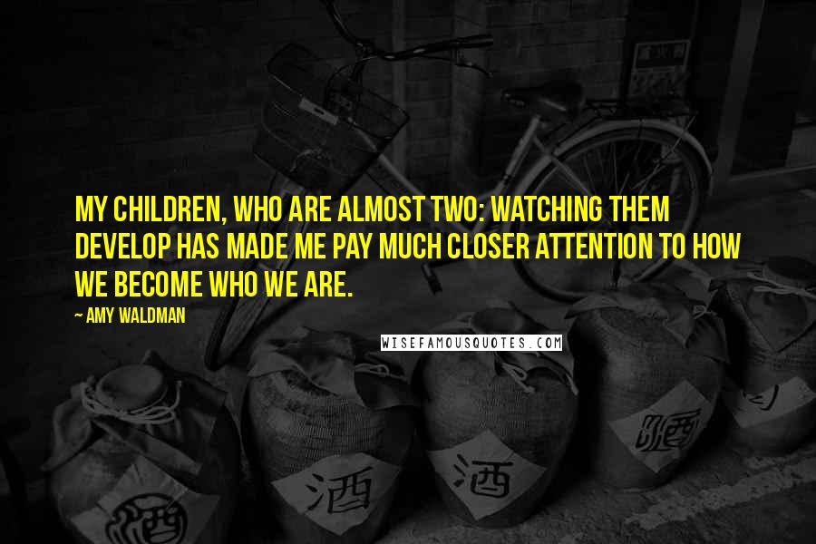 Amy Waldman Quotes: My children, who are almost two: watching them develop has made me pay much closer attention to how we become who we are.