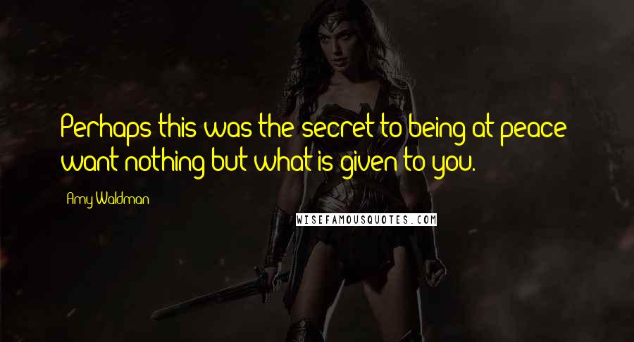 Amy Waldman Quotes: Perhaps this was the secret to being at peace: want nothing but what is given to you.