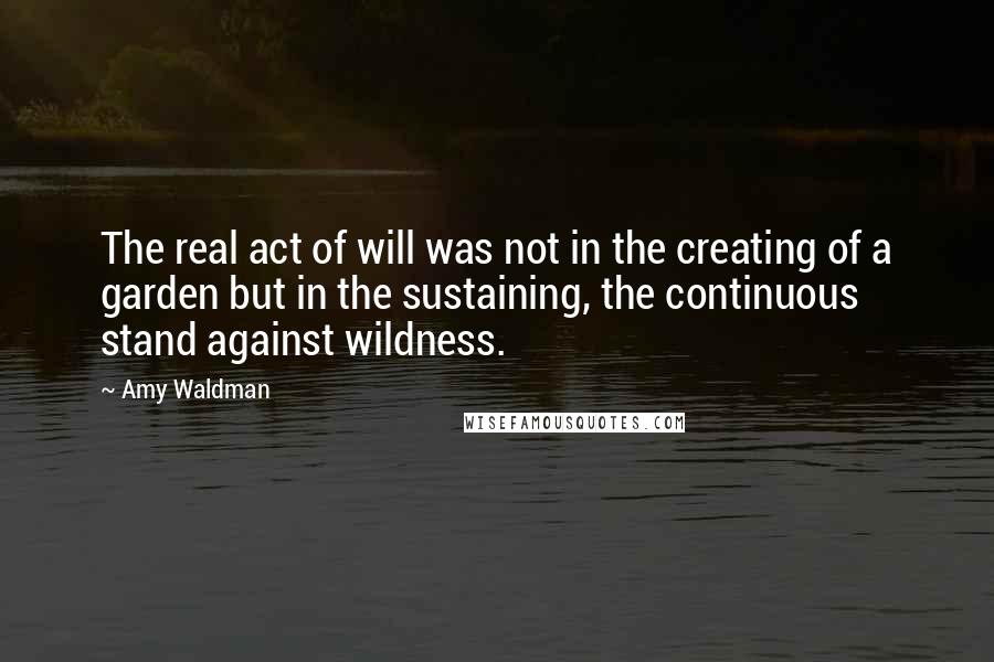 Amy Waldman Quotes: The real act of will was not in the creating of a garden but in the sustaining, the continuous stand against wildness.