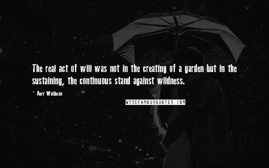 Amy Waldman Quotes: The real act of will was not in the creating of a garden but in the sustaining, the continuous stand against wildness.