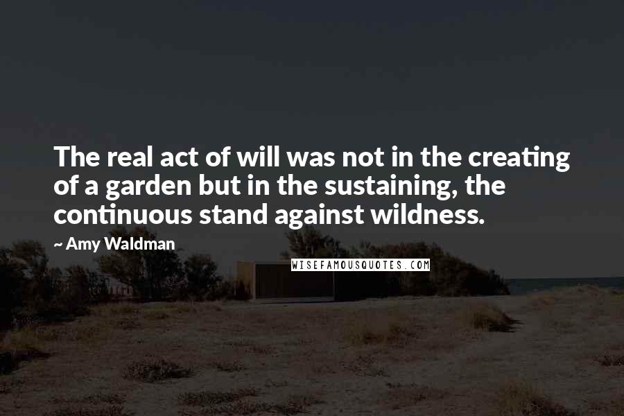 Amy Waldman Quotes: The real act of will was not in the creating of a garden but in the sustaining, the continuous stand against wildness.
