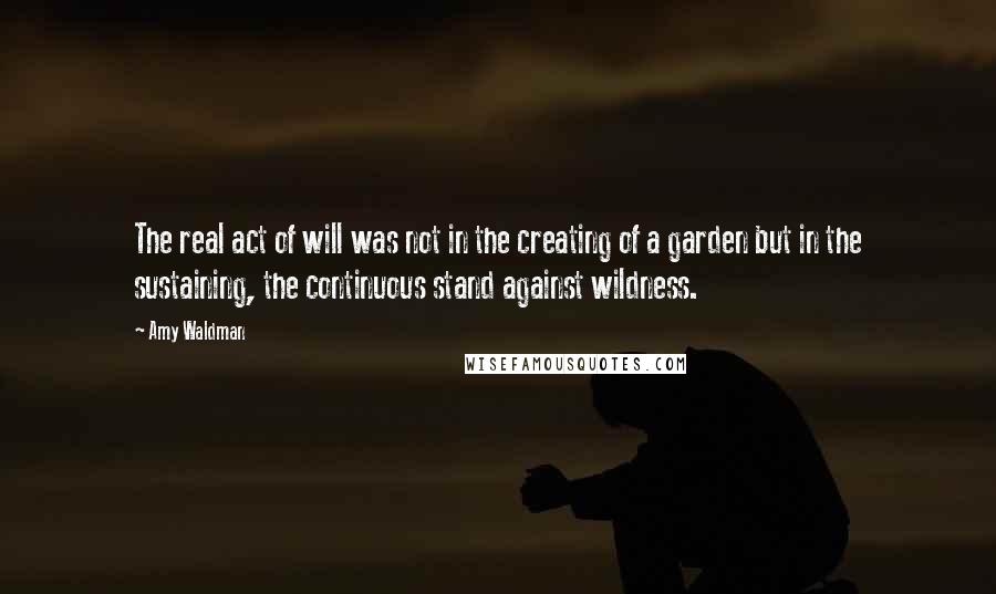 Amy Waldman Quotes: The real act of will was not in the creating of a garden but in the sustaining, the continuous stand against wildness.