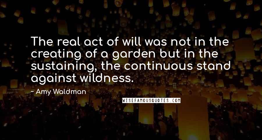 Amy Waldman Quotes: The real act of will was not in the creating of a garden but in the sustaining, the continuous stand against wildness.