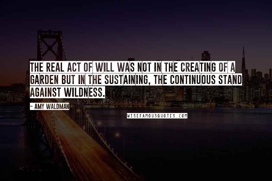 Amy Waldman Quotes: The real act of will was not in the creating of a garden but in the sustaining, the continuous stand against wildness.