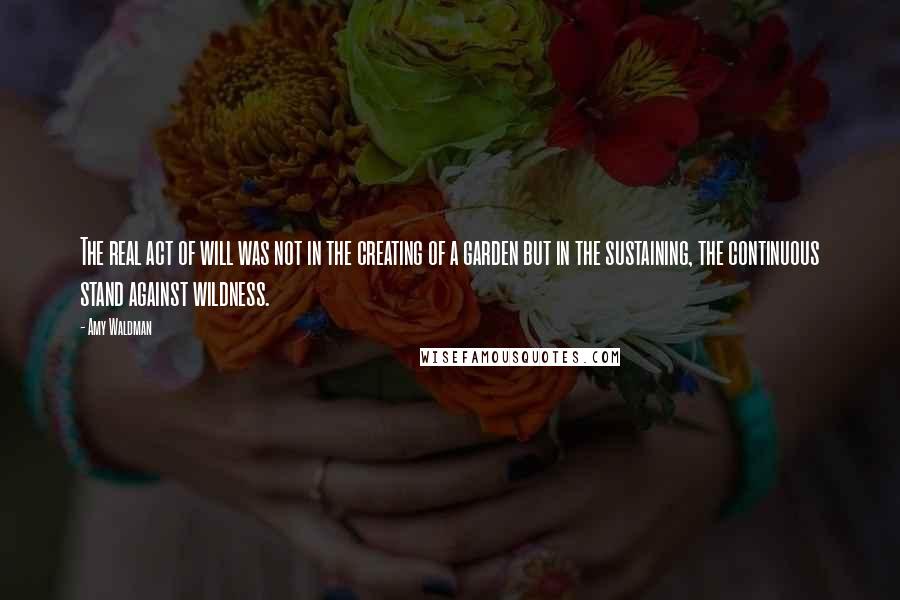 Amy Waldman Quotes: The real act of will was not in the creating of a garden but in the sustaining, the continuous stand against wildness.