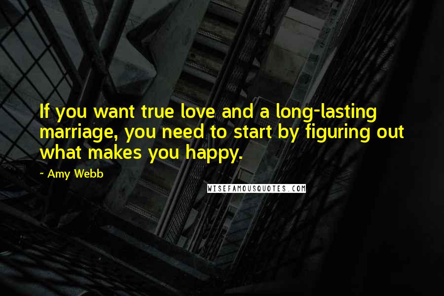 Amy Webb Quotes: If you want true love and a long-lasting marriage, you need to start by figuring out what makes you happy.