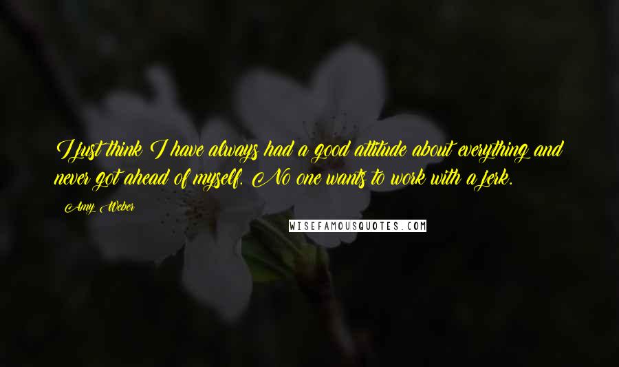 Amy Weber Quotes: I just think I have always had a good attitude about everything and never got ahead of myself. No one wants to work with a jerk.