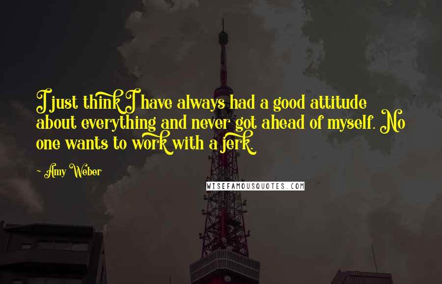 Amy Weber Quotes: I just think I have always had a good attitude about everything and never got ahead of myself. No one wants to work with a jerk.