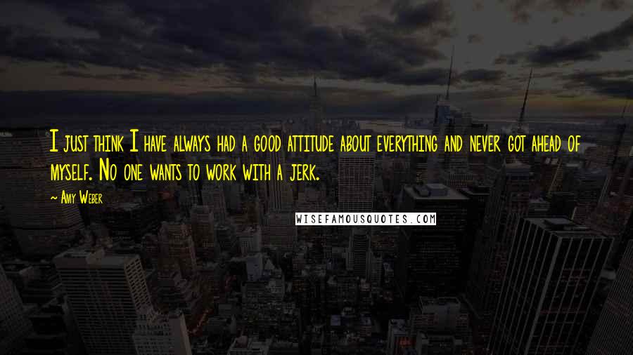 Amy Weber Quotes: I just think I have always had a good attitude about everything and never got ahead of myself. No one wants to work with a jerk.