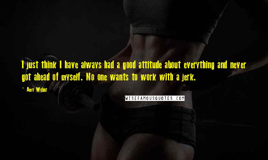 Amy Weber Quotes: I just think I have always had a good attitude about everything and never got ahead of myself. No one wants to work with a jerk.