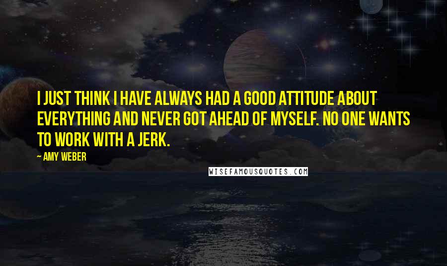 Amy Weber Quotes: I just think I have always had a good attitude about everything and never got ahead of myself. No one wants to work with a jerk.