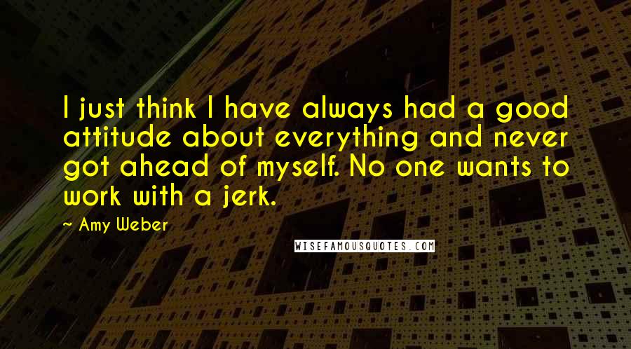 Amy Weber Quotes: I just think I have always had a good attitude about everything and never got ahead of myself. No one wants to work with a jerk.