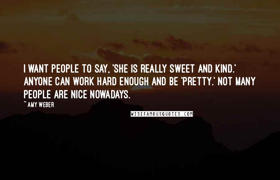 Amy Weber Quotes: I want people to say, 'She is really sweet and kind.' Anyone can work hard enough and be 'pretty.' Not many people are nice nowadays.