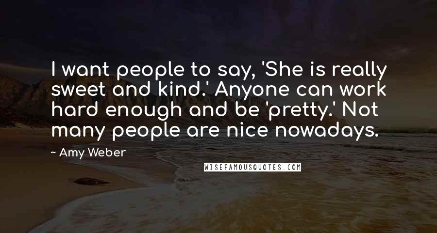 Amy Weber Quotes: I want people to say, 'She is really sweet and kind.' Anyone can work hard enough and be 'pretty.' Not many people are nice nowadays.