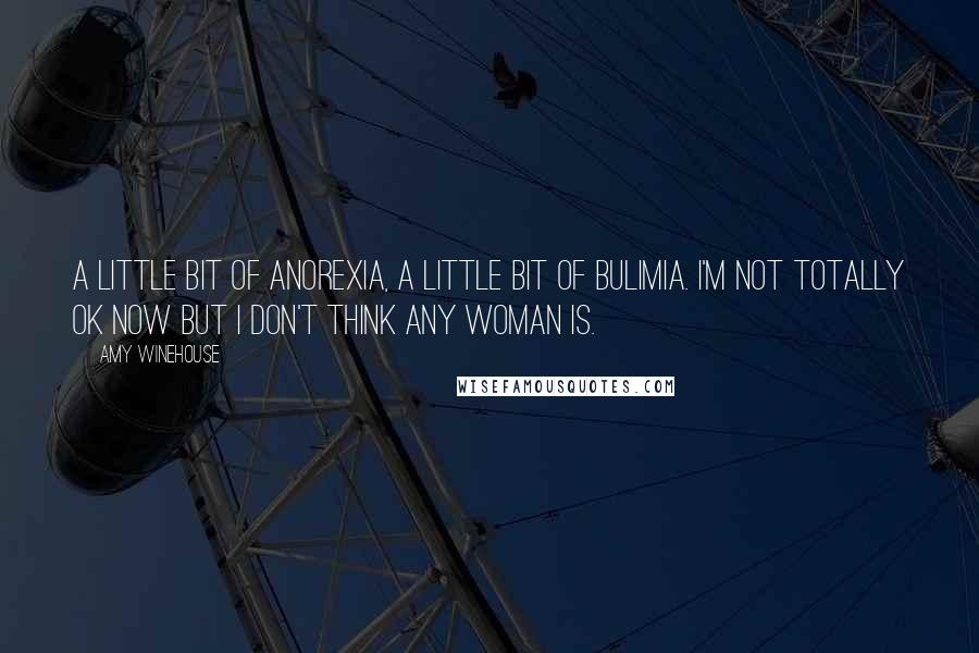 Amy Winehouse Quotes: A little bit of anorexia, a little bit of bulimia. I'm not totally OK now but I don't think any woman is.