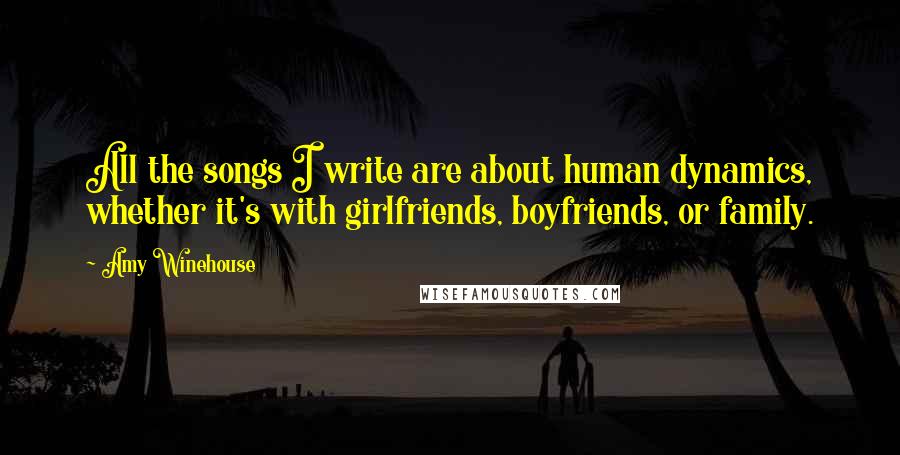 Amy Winehouse Quotes: All the songs I write are about human dynamics, whether it's with girlfriends, boyfriends, or family.