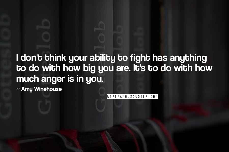 Amy Winehouse Quotes: I don't think your ability to fight has anything to do with how big you are. It's to do with how much anger is in you.