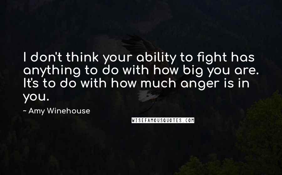 Amy Winehouse Quotes: I don't think your ability to fight has anything to do with how big you are. It's to do with how much anger is in you.