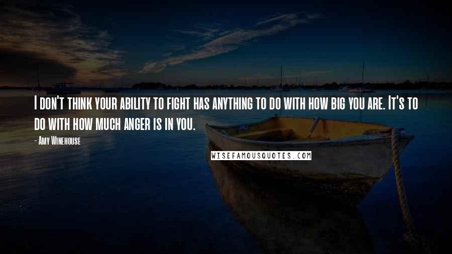 Amy Winehouse Quotes: I don't think your ability to fight has anything to do with how big you are. It's to do with how much anger is in you.