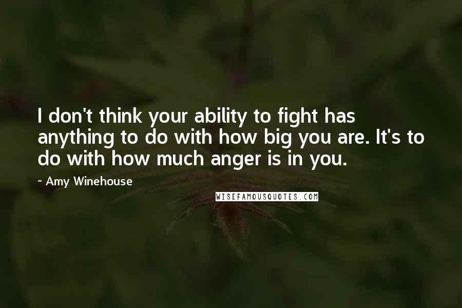 Amy Winehouse Quotes: I don't think your ability to fight has anything to do with how big you are. It's to do with how much anger is in you.