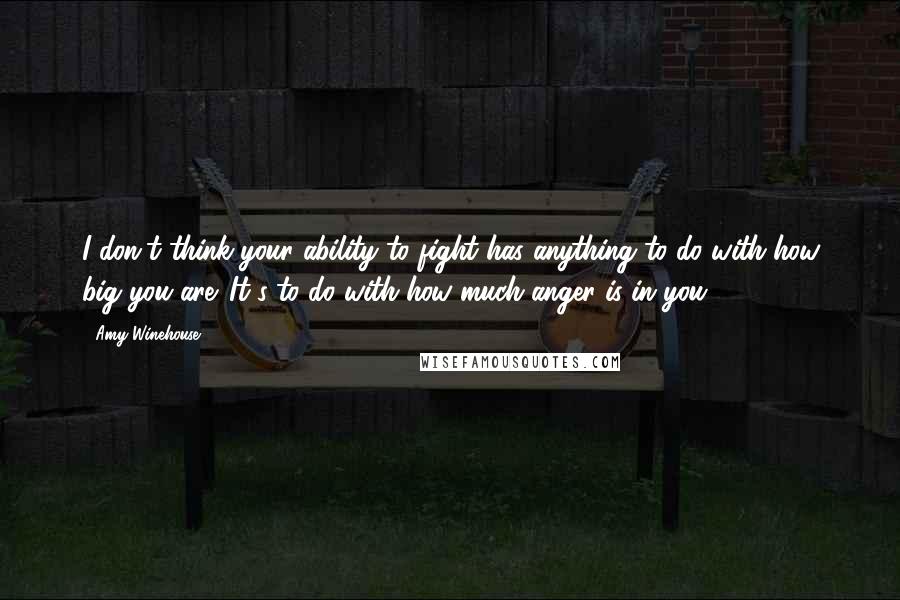 Amy Winehouse Quotes: I don't think your ability to fight has anything to do with how big you are. It's to do with how much anger is in you.