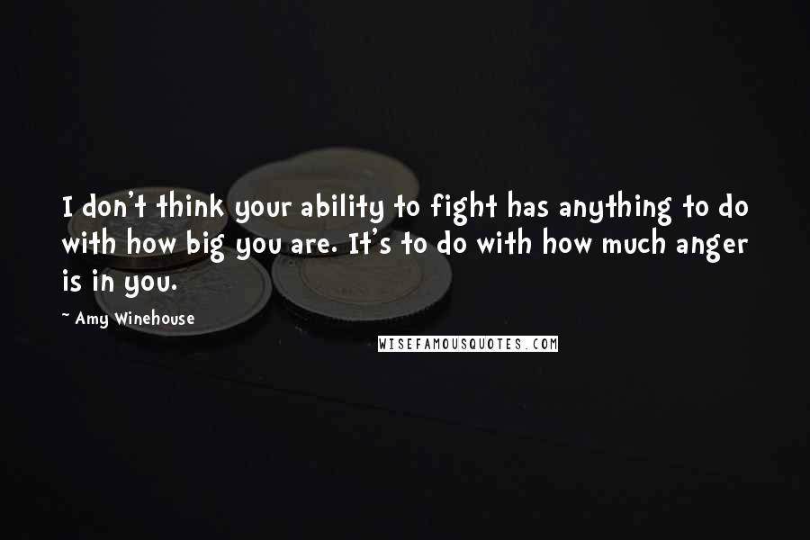 Amy Winehouse Quotes: I don't think your ability to fight has anything to do with how big you are. It's to do with how much anger is in you.