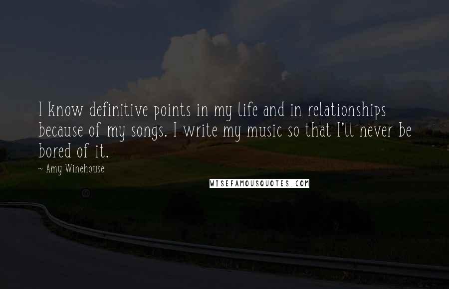 Amy Winehouse Quotes: I know definitive points in my life and in relationships because of my songs. I write my music so that I'll never be bored of it.