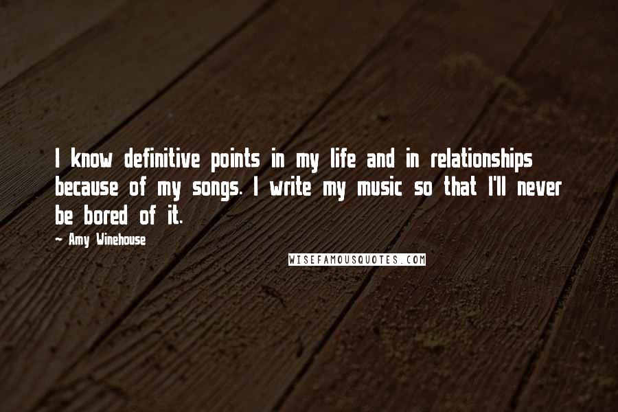 Amy Winehouse Quotes: I know definitive points in my life and in relationships because of my songs. I write my music so that I'll never be bored of it.