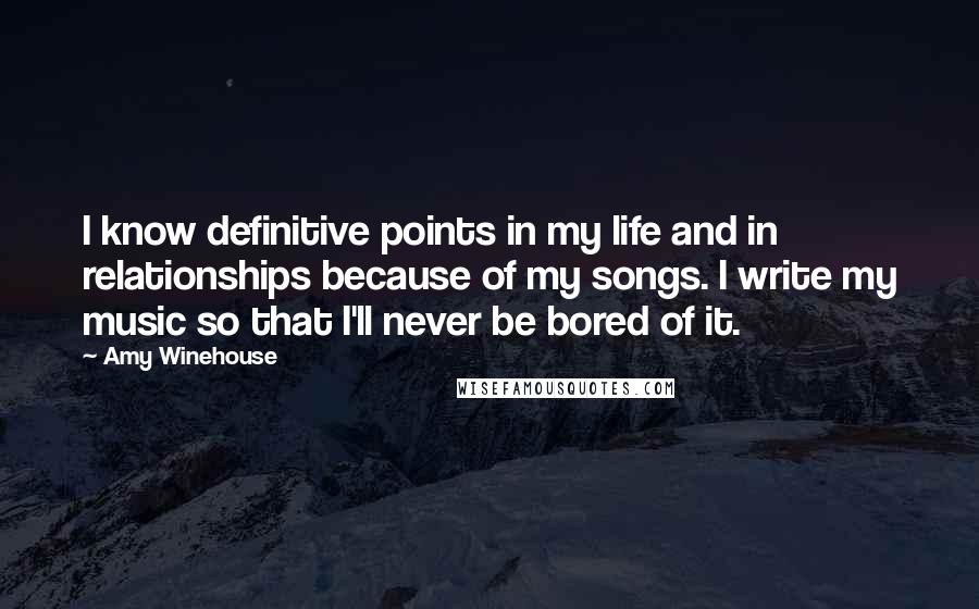 Amy Winehouse Quotes: I know definitive points in my life and in relationships because of my songs. I write my music so that I'll never be bored of it.