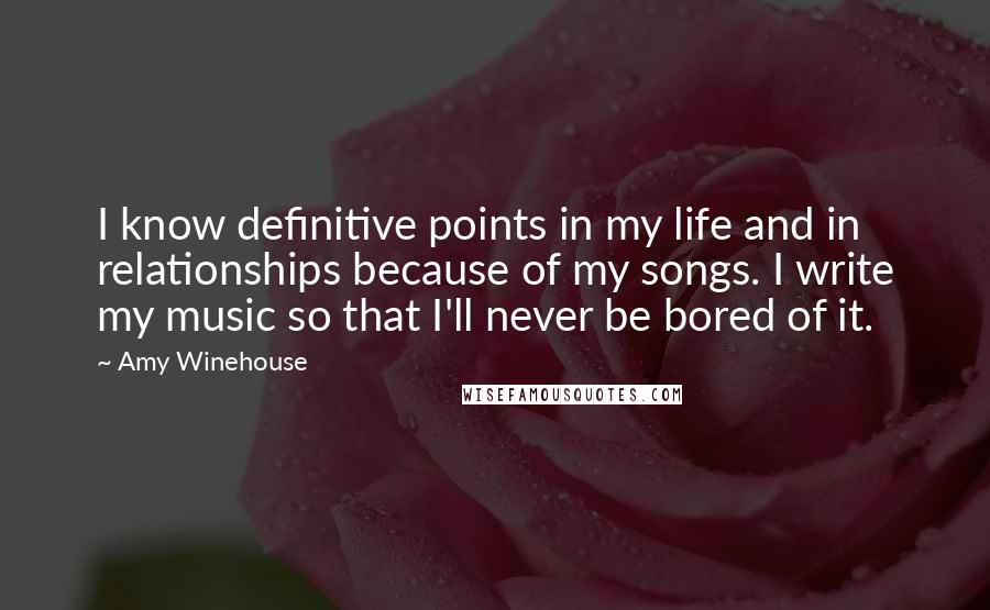 Amy Winehouse Quotes: I know definitive points in my life and in relationships because of my songs. I write my music so that I'll never be bored of it.