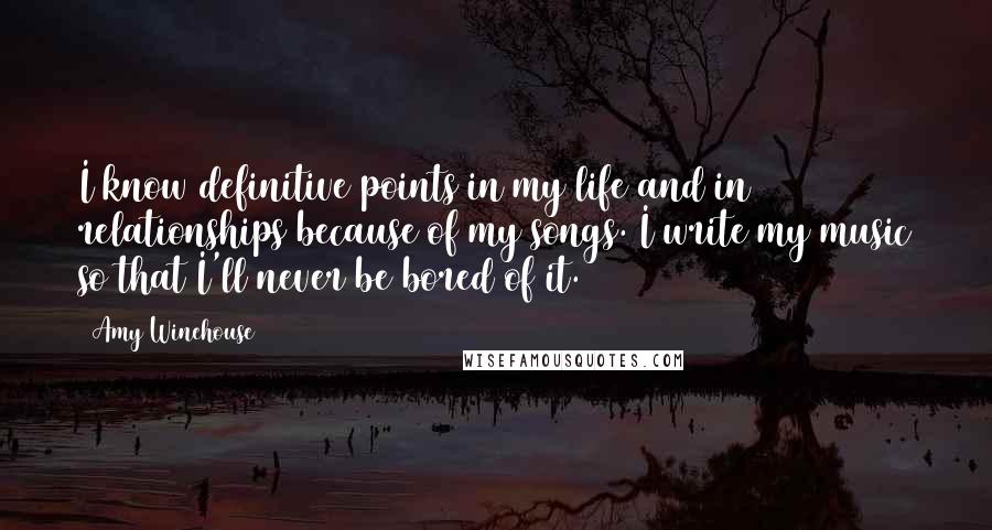 Amy Winehouse Quotes: I know definitive points in my life and in relationships because of my songs. I write my music so that I'll never be bored of it.