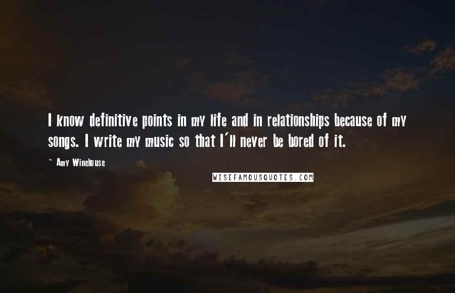 Amy Winehouse Quotes: I know definitive points in my life and in relationships because of my songs. I write my music so that I'll never be bored of it.