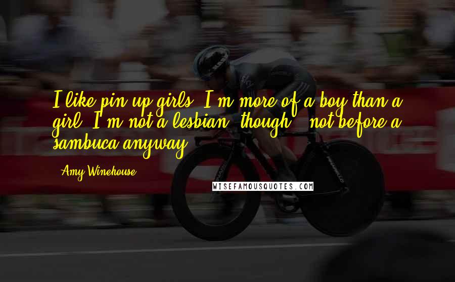 Amy Winehouse Quotes: I like pin-up girls. I'm more of a boy than a girl. I'm not a lesbian, though - not before a sambuca anyway.